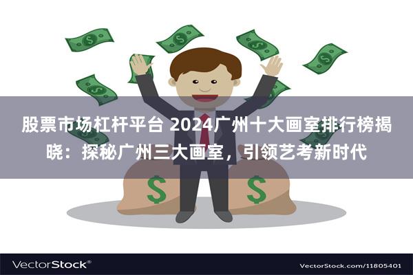 股票市场杠杆平台 2024广州十大画室排行榜揭晓：探秘广州三大画室，引领艺考新时代