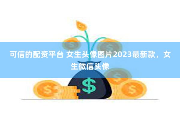 可信的配资平台 女生头像图片2023最新款，女生微信头像