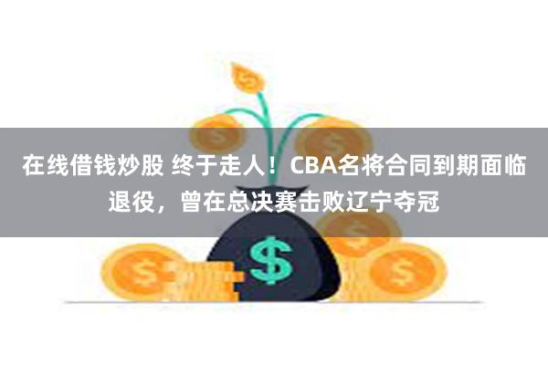 在线借钱炒股 终于走人！CBA名将合同到期面临退役，曾在总决赛击败辽宁夺冠