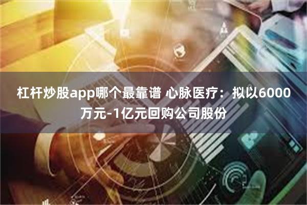 杠杆炒股app哪个最靠谱 心脉医疗：拟以6000万元-1亿元回购公司股份