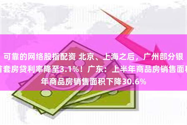 可靠的网络股指配资 北京、上海之后，广州部分银行也调了：首套房贷利率降至3.1%！广东：上半年商品房销售面积下降30.6%