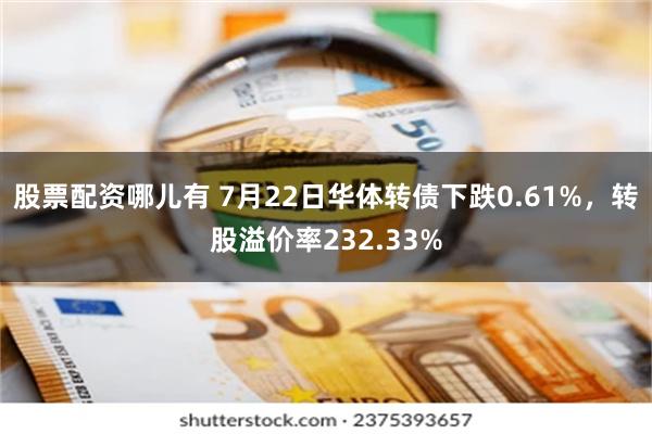 股票配资哪儿有 7月22日华体转债下跌0.61%，转股溢价率232.33%