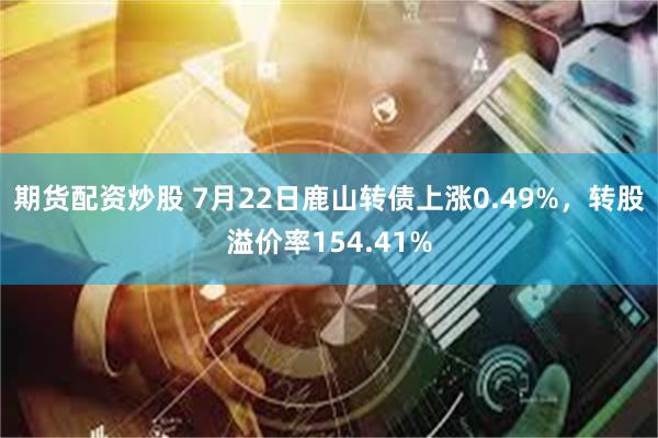 期货配资炒股 7月22日鹿山转债上涨0.49%，转股溢价率154.41%