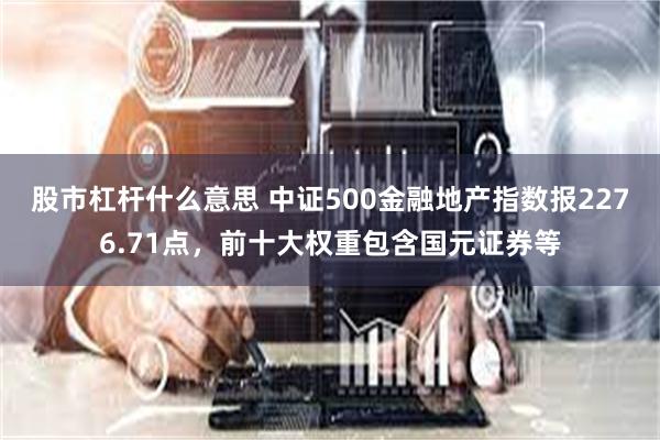 股市杠杆什么意思 中证500金融地产指数报2276.71点，前十大权重包含国元证券等