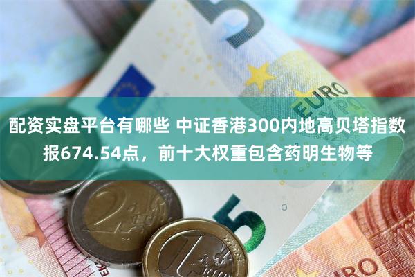 配资实盘平台有哪些 中证香港300内地高贝塔指数报674.54点，前十大权重包含药明生物等