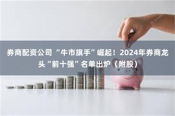 券商配资公司 “牛市旗手”崛起！2024年券商龙头“前十强”名单出炉（附股）