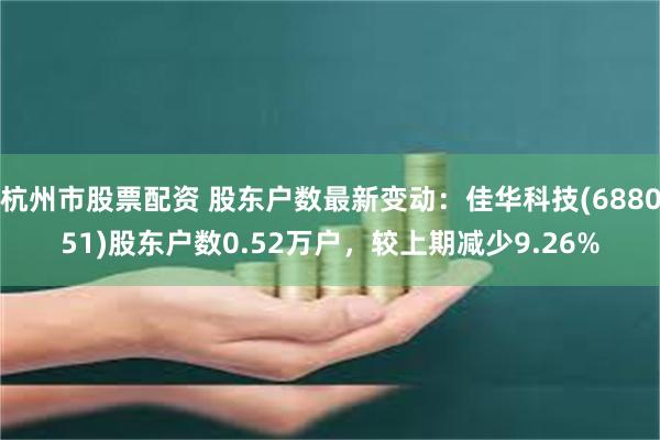 杭州市股票配资 股东户数最新变动：佳华科技(688051)股东户数0.52万户，较上期减少9.26%