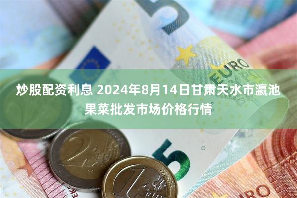 炒股配资利息 2024年8月14日甘肃天水市瀛池果菜批发市场价格行情