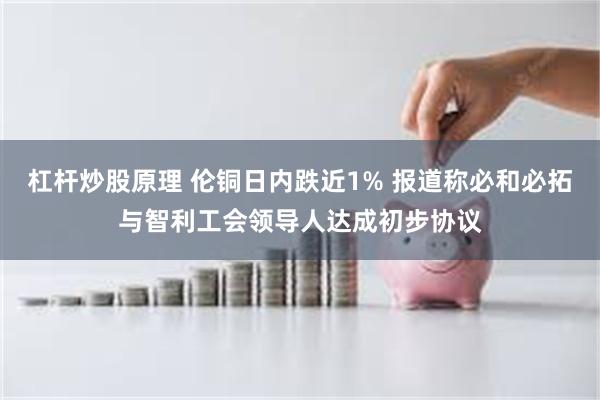 杠杆炒股原理 伦铜日内跌近1% 报道称必和必拓与智利工会领导人达成初步协议