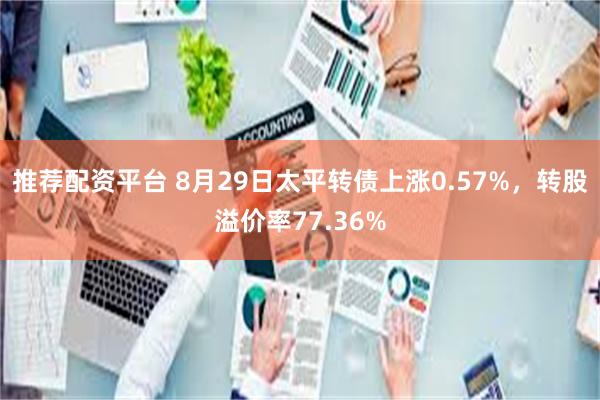 推荐配资平台 8月29日太平转债上涨0.57%，转股溢价率77.36%