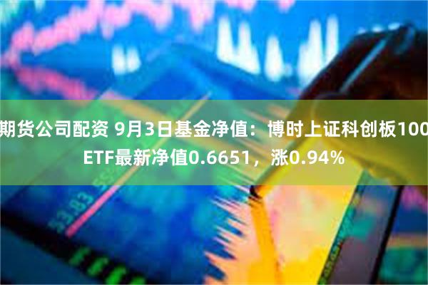 期货公司配资 9月3日基金净值：博时上证科创板100ETF最新净值0.6651，涨0.94%