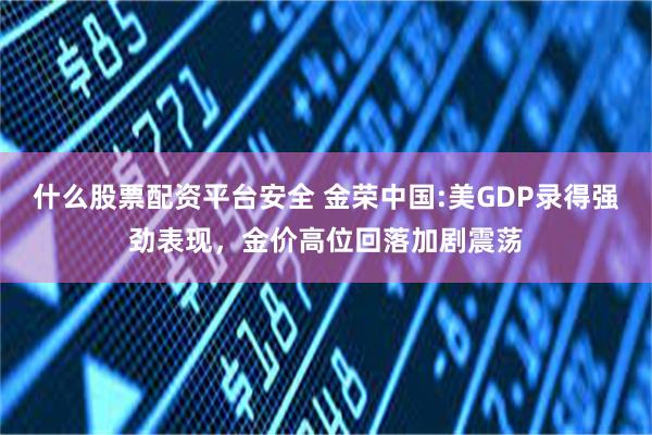 什么股票配资平台安全 金荣中国:美GDP录得强劲表现，金价高位回落加剧震荡