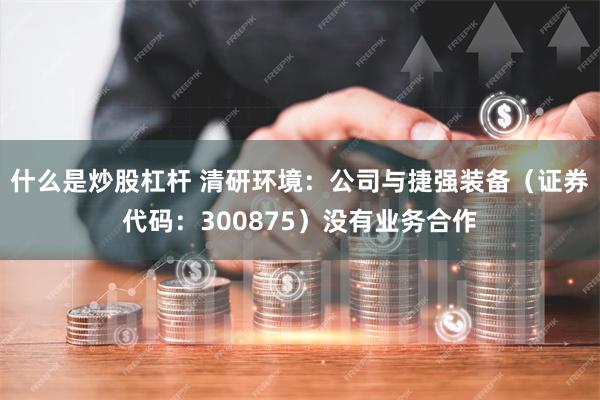 什么是炒股杠杆 清研环境：公司与捷强装备（证券代码：300875）没有业务合作