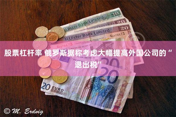 股票杠杆率 俄罗斯据称考虑大幅提高外国公司的“退出税”