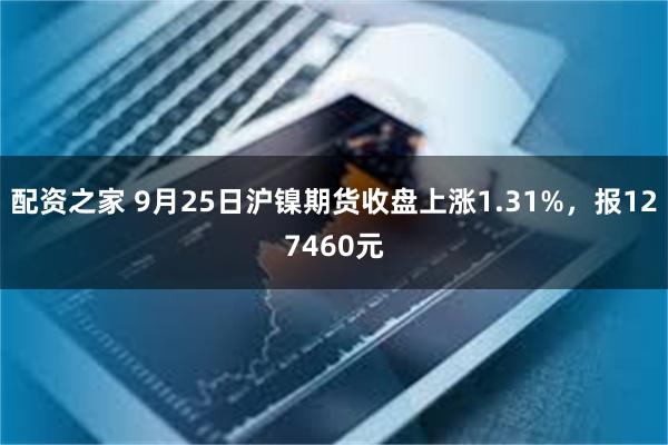 配资之家 9月25日沪镍期货收盘上涨1.31%，报127460元