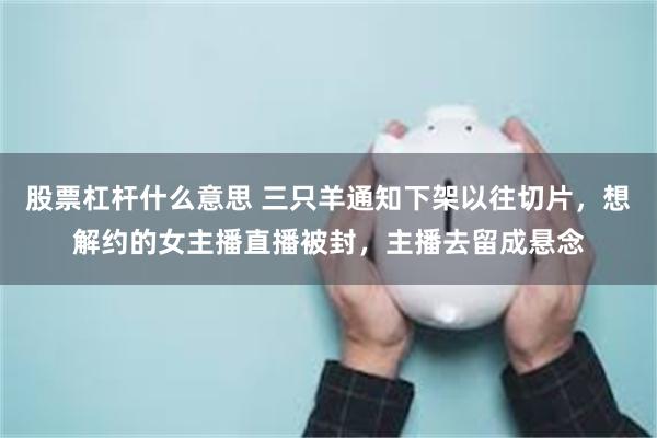 股票杠杆什么意思 三只羊通知下架以往切片，想解约的女主播直播被封，主播去留成悬念