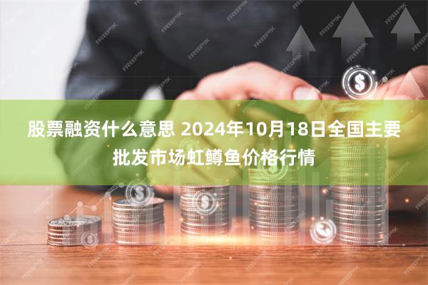 股票融资什么意思 2024年10月18日全国主要批发市场虹鳟鱼价格行情