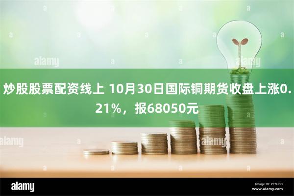 炒股股票配资线上 10月30日国际铜期货收盘上涨0.21%，报68050元