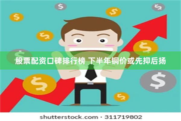 股票配资口碑排行榜 下半年铜价或先抑后扬