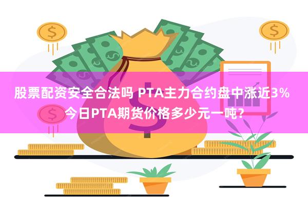 股票配资安全合法吗 PTA主力合约盘中涨近3% 今日PTA期货价格多少元一吨？