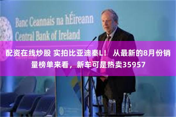 配资在线炒股 实拍比亚迪秦L！ 从最新的8月份销量榜单来看，新车可是热卖35957