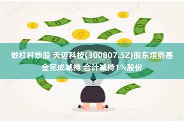 做杠杆炒股 天迈科技(300807.SZ)股东烜鼎基金完成减持 合计减持1%股份