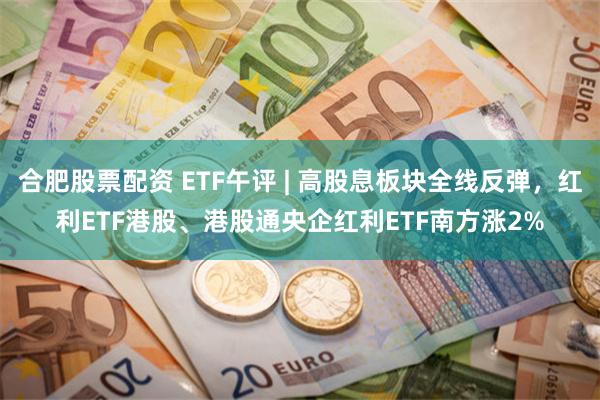 合肥股票配资 ETF午评 | 高股息板块全线反弹，红利ETF港股、港股通央企红利ETF南方涨2%