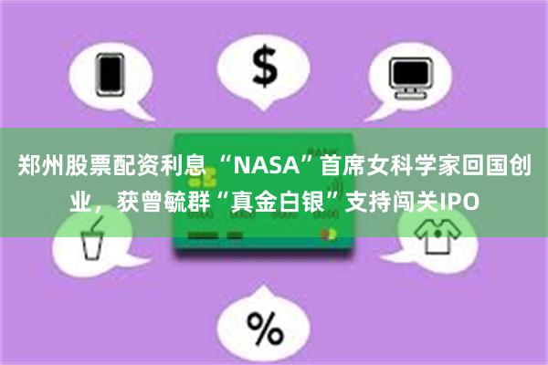 郑州股票配资利息 “NASA”首席女科学家回国创业，获曾毓群“真金白银”支持闯关IPO