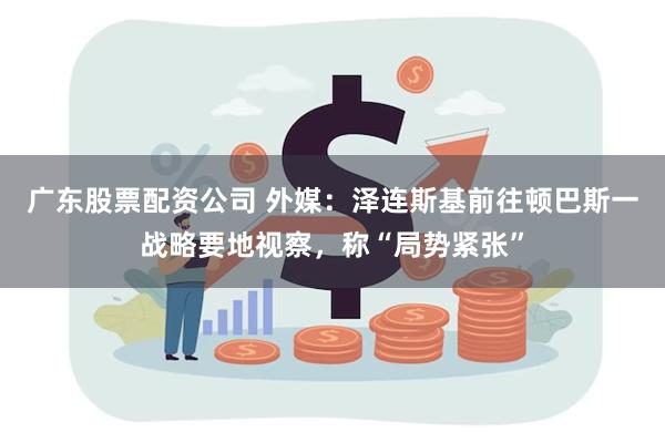 广东股票配资公司 外媒：泽连斯基前往顿巴斯一战略要地视察，称“局势紧张”