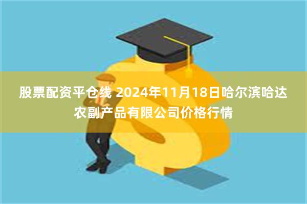 股票配资平仓线 2024年11月18日哈尔滨哈达农副产品有限公司价格行情