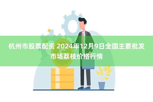 杭州市股票配资 2024年12月9日全国主要批发市场荔枝价格行情