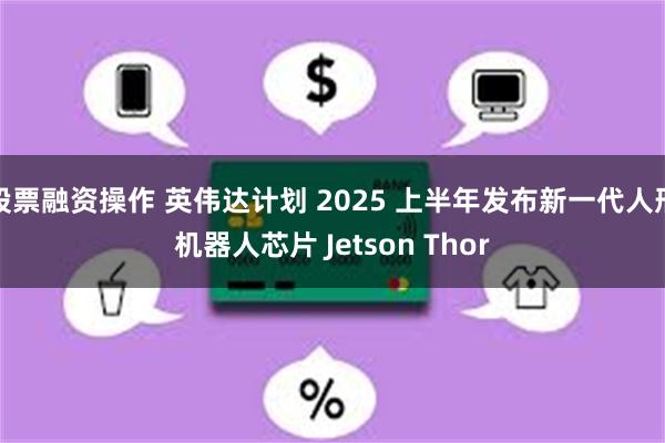 股票融资操作 英伟达计划 2025 上半年发布新一代人形机器人芯片 Jetson Thor