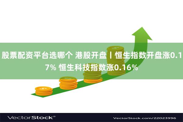 股票配资平台选哪个 港股开盘丨恒生指数开盘涨0.17% 恒生科技指数涨0.16%