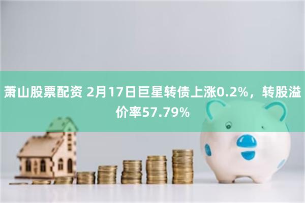 萧山股票配资 2月17日巨星转债上涨0.2%，转股溢价率57.79%