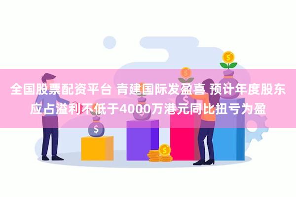 全国股票配资平台 青建国际发盈喜 预计年度股东应占溢利不低于4000万港元同比扭亏为盈