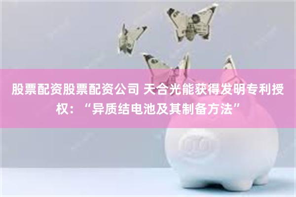 股票配资股票配资公司 天合光能获得发明专利授权：“异质结电池及其制备方法”